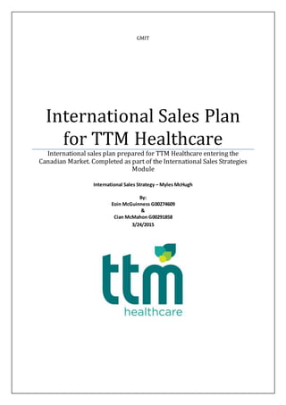GMIT
International Sales Plan
for TTM Healthcare
International sales plan prepared for TTM Healthcare entering the
Canadian Market. Completed as part of the International Sales Strategies
Module
International Sales Strategy – Myles McHugh
By:
Eoin McGuinness G00274609
&
Cian McMahon G00291858
3/24/2015
 