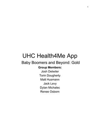  
 
1 
 
 
 
 
 
 
UHC Health4Me App 
Baby Boomers and Beyond: Gold 
Group Members:  
Josh Detwiler 
Torin Dougherty 
Matt Husmann 
Jack Levy 
Dylan Michalec  
Renee Osborn 
 
 
 
 
 
 
 