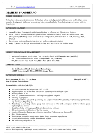 E-mail: maheshsambherao@gmail.com Cell No. +91-8554852458
------------------------------------------------------------------------------------------------------------------------------------------------------------------------------
----------------------------------------------------------------------------------------------------------------------------- --------------------------------
Sec no 34/36, Buld-A-3, Flat no-209
Shrinath Housing Society, Tapkirnagar, Pimpri, Pune -411033 State: MAHARASHTRA Country: INDIA.
MAHESH SAMBHERAO
CAREER OBJECTIVE
To head towards a career in Information Technology where my full potential will be explored and I will get ample
scope for development. Utilize my technical and inter-personal skills for Contributing to grow together with the
Organization
EXPERIENCE SUMMARY
 Around 2.5 Year Experience in a Aix Administration in Infrastructure Management Services.
 Have 2 years of total experience as a System Admin. Expertise in areas of IBM AIX OS Installation, LVM
Management, HACMP (Cluster) Installation and configuration, Implementation of VIOS, Creating LAPR,
DLPAR.
 Performance tuning and monitoring of servers and network administration.
 Good Experience in Storage Administration in EMC VNX, CLARiiON and IBM DS series.
HIGHEST EDUCATIONAL QUALIFICATION
 Bachelor of Computer Applications, Pune University, Pune, MAH.(Second Class, Year 2009)
 HSC, Maharashtra State Board, Pune, MAH.(Second Class, Year 2005)
 SSC, Maharashtra State Board, Pune, MAH.(First Class, Year 2002)
CERTIFICATIONS
 Aix Certification of Goals International Technologies.
 MCITP Course completed from CMS Shivajinagar Pune.
EXPERIENCE DETAILS
Reval Analytical Services Pvt Ltd. Pune March’13 to Feb’15
Role: Jr. System Administrator.
Responsibilities AIX, HACMP, VIO:
 Aix OS Installation & Configuration Of 5.3,6.1,7.1
 Upgrading IBM AIX to the latest version and upgrading the existing packages
 Booting Process of Aix.
 IBM AIX system administration, Knowledge on Upgrades, Migrate
 Creating Paging Space.
 Designing and managing disk space using AIX Logical Volume Management (LVM). Creating vg and extend
vg, creating lv, Migrating vg.
 Knowledge in exporting volume group from one node to other and adding new disks to volume group,
replacing failed devices.
 Good knowledge of Storage Area Network Connectivity with Aix.
 File system create, modification of the File systems
 Adding / Removing Paging space, Creating secondary PS, Increase and decrease PS.
 User Administration.
 Performance monitoring using vmstat, iostat, Topas, netstat etc in production
 Adding and configuring various devices to the System.
 Job scheduling using of corn tab.
 