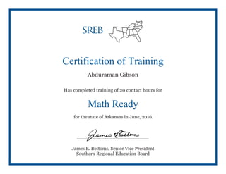 Certification of Training
Abduraman Gibson
Has completed training of 20 contact hours for
Math Ready
for the state of Arkansas in June, 2016.
James E. Bottoms, Senior Vice President
Southern Regional Education Board
 