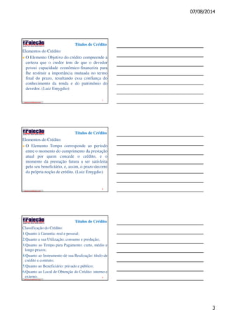 07/08/2014
3
Títulos de Crédito
edeziomuniz@yahoo.com
Elementos do Crédito:
O Elemento Objetivo do crédito compreende a
certeza que o credor tem de que o devedor
possui capacidade econômico-financeira para
lhe restituir a importância mutuada no termo
final do prazo, resultando essa confiança do
conhecimento da renda e do patrimônio do
devedor. (Luiz Emygdio)
7
Títulos de Crédito
edeziomuniz@yahoo.com
Elementos do Crédito:
O Elemento Tempo corresponde ao período
entre o momento do cumprimento da prestação
atual por quem concede o crédito, e o
momento da prestação futura a ser satisfeita
pelo seu beneficiário, e, assim, o prazo decorre
da própria noção de crédito. (Luiz Emygdio)
8
Títulos de Crédito
edeziomuniz@yahoo.com
Classificação do Crédito:
1.Quanto à Garantia: real e pessoal;
2.Quanto a sua Utilização: consumo e produção;
3.Quanto ao Tempo para Pagamento: curto, médio e
longo prazos;
4.Quanto ao Instrumento de sua Realização: título de
crédito e contrato;
5.Quanto ao Beneficiário: privado e público;
6.Quanto ao Local de Obtenção do Crédito: interno e
externo. 9
 