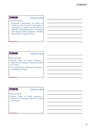 07/08/2014
4
Títulos de Crédito
edeziomuniz@yahoo.com
Título de Crédito:
Documento representativo do direito de
crédito que nele se contém e que pode ser
executado por si mesmo, de forma literal e
autônoma, independentemente de qualquer
outro negócio jurídico subjacente, bastando
que preencha os requisitos legais.
10
Títulos de Crédito
edeziomuniz@yahoo.com
Título de Crédito:
Portanto, Título de Crédito representa a
origem de uma transação comercial com lastro
na confiança.
É o instrumento de mobilização da riqueza e
de circulação do crédito.
11
Títulos de Crédito
edeziomuniz@yahoo.com
Título de Crédito:
Portanto, Título de Crédito representa a
origem de uma transação comercial com lastro
na confiança.
12
 