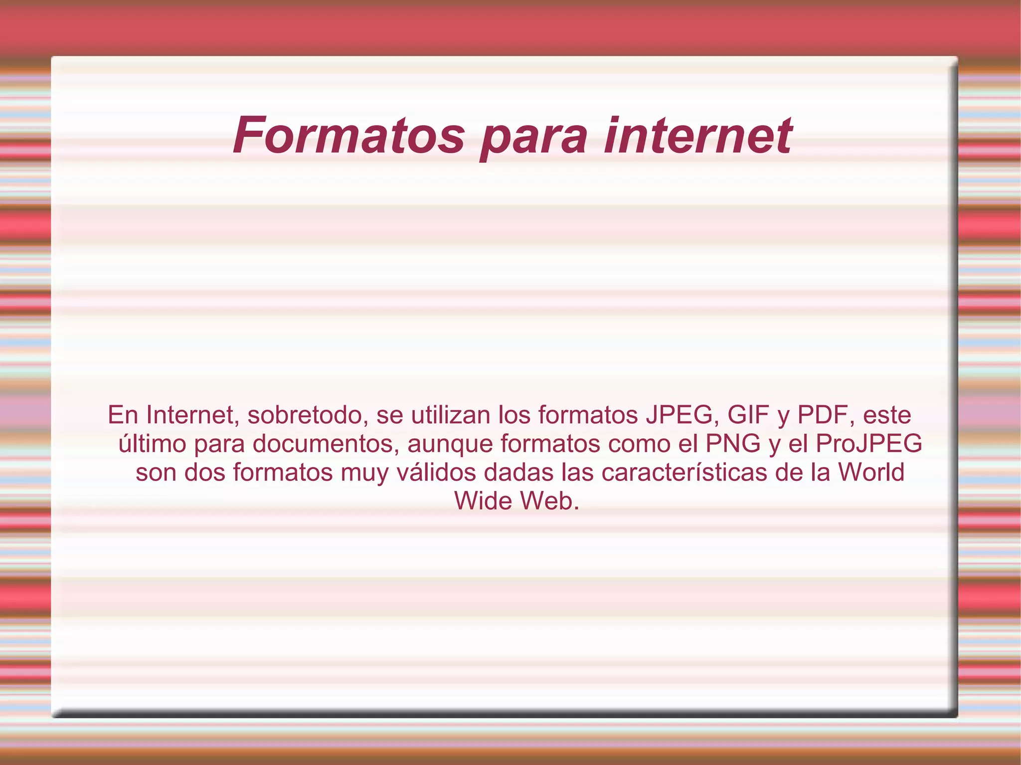 Formatos para internet En Internet, sobretodo, se utilizan los formatos JPEG, GIF y PDF, este último para documentos, aunque formatos como el PNG y el ProJPEG son dos formatos muy válidos dadas las características de la World Wide Web.  