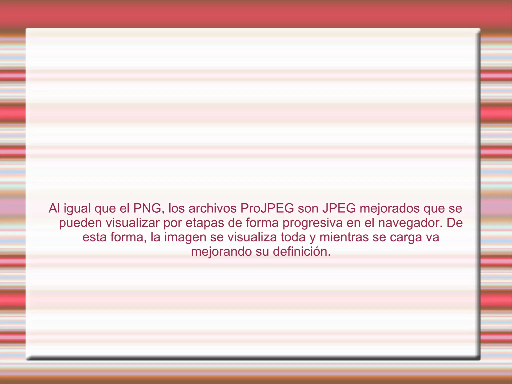 Al igual que el PNG, los archivos ProJPEG son JPEG mejorados que se pueden visualizar por etapas de forma progresiva en el navegador. De esta forma, la imagen se visualiza toda y mientras se carga va mejorando su definición. 