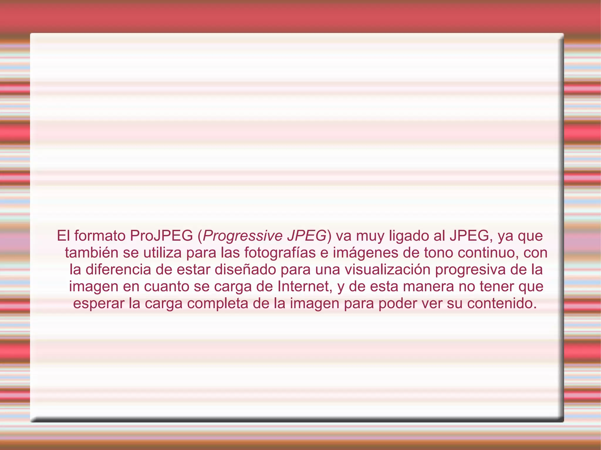 El formato ProJPEG ( Progressive JPEG ) va muy ligado al JPEG, ya que también se utiliza para las fotografías e imágenes de tono continuo, con la diferencia de estar diseñado para una visualización progresiva de la imagen en cuanto se carga de Internet, y de esta manera no tener que esperar la carga completa de la imagen para poder ver su contenido.   