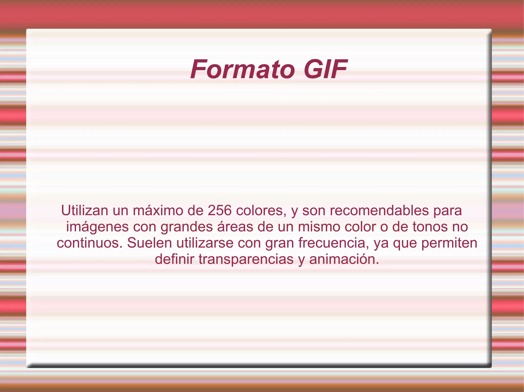 Formato GIF Utilizan un máximo de 256 colores, y son recomendables para imágenes con grandes áreas de un mismo color o de tonos no continuos. Suelen utilizarse con gran frecuencia, ya que permiten definir transparencias y animación. 