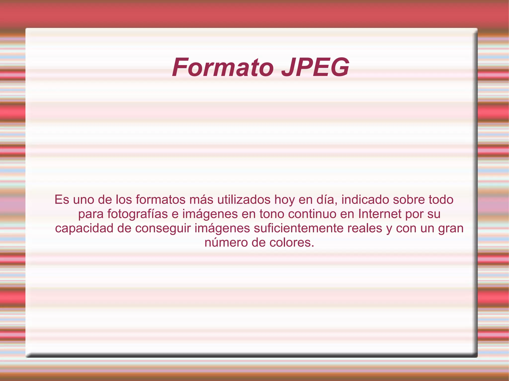 Formato JPEG Es uno de los formatos más utilizados hoy en día, indicado sobre todo para fotografías e imágenes en tono continuo en Internet por su capacidad de conseguir imágenes suficientemente reales y con un gran número de colores. 