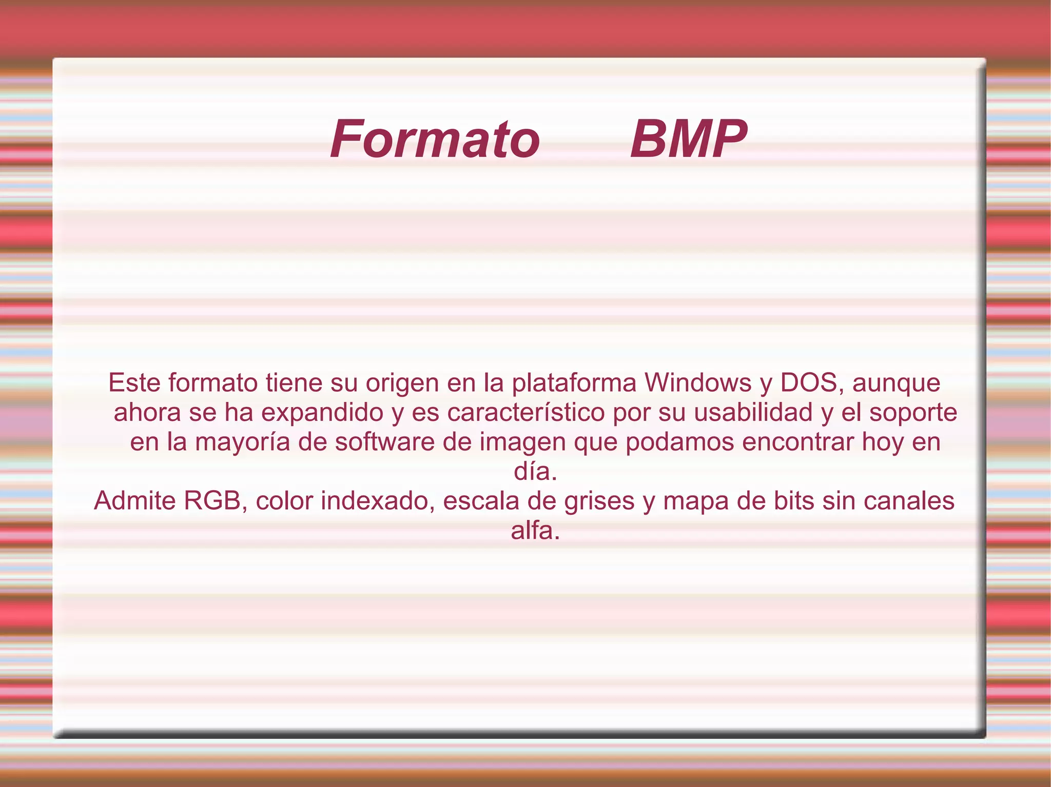 Formato  BMP Este formato tiene su origen en la plataforma Windows y DOS, aunque ahora se ha expandido y es característico por su usabilidad y el soporte en la mayoría de software de imagen que podamos encontrar hoy en día. Admite RGB, color indexado, escala de grises y mapa de bits sin canales alfa. 