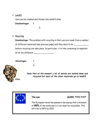 1. Landfil

   Cars can be crushed and thrown into landfill sites

   Disadvantages:     1.

                             2.



2. Recycling

   Disadvantage: The problem with recycling is that cars are made from a number

   of different materials (see previous page) and they need to be ____________

   before recycling can take place. In particular, it is time consuming to separate

   all of the different ________________.



   Advantages:        1.

                      2.



                 Note that at the moment a lot of metals are melted down and
                      recycled but most of the other materials go to landfill
   sites.




       The Law                                              LEARN THIS FACT
                     The Law                                 LEARN THIS FACT
 The European Union has passed a law saying that a minimum of _____ of the
                     The European Union has passed a law saying that a minimum
 materials in a car must be recyclable. This will rise to ______ by 2015.
                     of 85% of the materials in a car must be recyclable. This
                     will rise to 95% by 2015
 