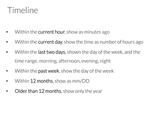 Timeline
•  Within the current hour, show as minutes ago
•  Within the current day, show the time as number of hours ago
•  Within the last two days, shown the day of the week, and the
time range, morning, afternoon, evening, night
•  Within the past week, show the day of the week
•  Within 12 months, show as mm/DD
•  Older than 12 months, show only the year
 