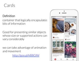 Cards
Deﬁnition
container that logically encapsulates
bits of information
Good for presenting similar objects
whose size or supported actions can
vary considerably
we can take advantage of animation
and movement
http://goo.gl/kB8GlW
 
