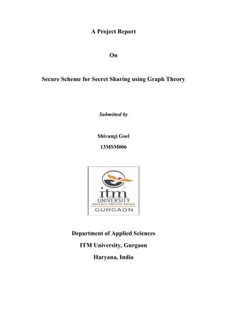 A Project Report
On
Secure Scheme for Secret Sharing using Graph Theory
Submitted by
Shivangi Goel
13MSM006
Department of Applied Sciences
ITM University, Gurgaon
Haryana, India
 