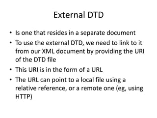 External DTD
• Is one that resides in a separate document
• To use the external DTD, we need to link to it
from our XML document by providing the URI
of the DTD file
• This URI is in the form of a URL
• The URL can point to a local file using a
relative reference, or a remote one (eg, using
HTTP)
 