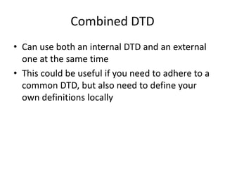 Combined DTD
• Can use both an internal DTD and an external
one at the same time
• This could be useful if you need to adhere to a
common DTD, but also need to define your
own definitions locally
 