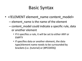 Basic Syntax
• <!ELEMENT element_name content_model>
– element_name is the name of the element
– content_model could indicate a specific rule, data
or another element
• If it specifies a rule, it will be set to either ANY or
EMPTY
• If specifies data or another element, the data
type/element name needs to be surrounded by
brackets (i.e. (tutorial) or (#PCDATA))
 