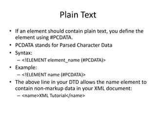 Plain Text
• If an element should contain plain text, you define the
element using #PCDATA.
• PCDATA stands for Parsed Character Data
• Syntax:
– <!ELEMENT element_name (#PCDATA)>
• Example:
– <!ELEMENT name (#PCDATA)>
• The above line in your DTD allows the name element to
contain non-markup data in your XML document:
– <name>XML Tutorial</name>
 
