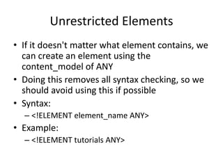 Unrestricted Elements
• If it doesn't matter what element contains, we
can create an element using the
content_model of ANY
• Doing this removes all syntax checking, so we
should avoid using this if possible
• Syntax:
– <!ELEMENT element_name ANY>
• Example:
– <!ELEMENT tutorials ANY>
 