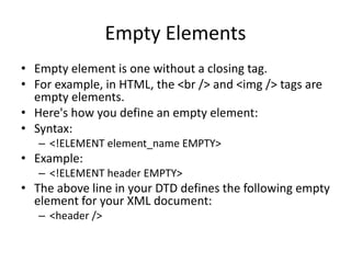 Empty Elements
• Empty element is one without a closing tag.
• For example, in HTML, the <br /> and <img /> tags are
empty elements.
• Here's how you define an empty element:
• Syntax:
– <!ELEMENT element_name EMPTY>
• Example:
– <!ELEMENT header EMPTY>
• The above line in your DTD defines the following empty
element for your XML document:
– <header />
 