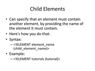 Child Elements
• Can specify that an element must contain
another element, by providing the name of
the element it must contain.
• Here's how you do that:
• Syntax:
– <!ELEMENT element_name
(child_element_name)>
• Example:
– <!ELEMENT tutorials (tutorial)>
 