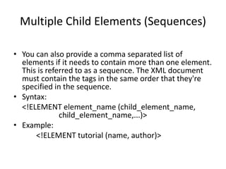 Multiple Child Elements (Sequences)
• You can also provide a comma separated list of
elements if it needs to contain more than one element.
This is referred to as a sequence. The XML document
must contain the tags in the same order that they're
specified in the sequence.
• Syntax:
<!ELEMENT element_name (child_element_name,
child_element_name,...)>
• Example:
<!ELEMENT tutorial (name, author)>
 