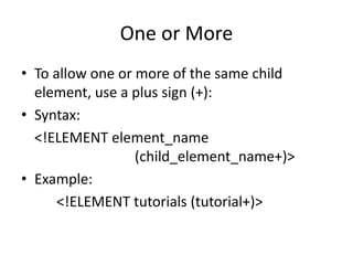 One or More
• To allow one or more of the same child
element, use a plus sign (+):
• Syntax:
<!ELEMENT element_name
(child_element_name+)>
• Example:
<!ELEMENT tutorials (tutorial+)>
 