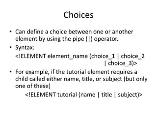 Choices
• Can define a choice between one or another
element by using the pipe (|) operator.
• Syntax:
<!ELEMENT element_name (choice_1 | choice_2
| choice_3)>
• For example, if the tutorial element requires a
child called either name, title, or subject (but only
one of these)
<!ELEMENT tutorial (name | title | subject)>
 