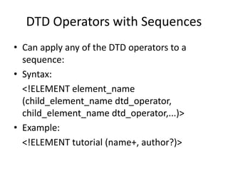 DTD Operators with Sequences
• Can apply any of the DTD operators to a
sequence:
• Syntax:
<!ELEMENT element_name
(child_element_name dtd_operator,
child_element_name dtd_operator,...)>
• Example:
<!ELEMENT tutorial (name+, author?)>
 