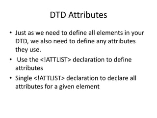 DTD Attributes
• Just as we need to define all elements in your
DTD, we also need to define any attributes
they use.
• Use the <!ATTLIST> declaration to define
attributes
• Single <!ATTLIST> declaration to declare all
attributes for a given element
 