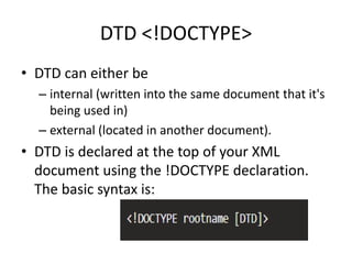 DTD <!DOCTYPE>
• DTD can either be
– internal (written into the same document that it's
being used in)
– external (located in another document).
• DTD is declared at the top of your XML
document using the !DOCTYPE declaration.
The basic syntax is:
 