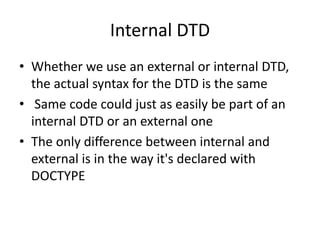 Internal DTD
• Whether we use an external or internal DTD,
the actual syntax for the DTD is the same
• Same code could just as easily be part of an
internal DTD or an external one
• The only difference between internal and
external is in the way it's declared with
DOCTYPE
 