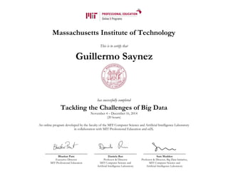 Massachusetts Institute of Technology
This is to certify that
has successfully completed
Tackling the Challenges of Big Data
November 4 – December 16, 2014
(20 hours)
An online program developed by the faculty of the MIT Computer Science and Artificial Intelligence Laboratory
in collaboration with MIT Professional Education and edX.
Bhaskar Pant
Executive Director
MIT Professional Education
Daniela Rus
Professor & Director
MIT Computer Science and
Artificial Intelligence Laboratory
Sam Madden
Professor & Director, Big Data Initiative,
MIT Computer Science and
Artificial Intelligence Laboratory
Guillermo Saynez
 