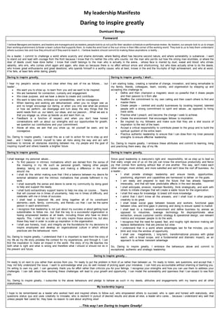 My leadership Manifesto
Daring to inspire greatly
Dumisani Bengu
Foreword
I believe Managers are leaders,and leaders are managers and as leaders,people look to us not justfor their vacation schedule or performance review.As leaders,our people look to us to shape
their working environment,to foster a team culture that supports them, to make the wind howl or the sun shine in their little corner of the working world. They look to us to help them understand
where success lies and how they should act if they want to reach it…I believe leaders should commit to making these aspirations a reality…
As a leader, I commit to challenge a world where scarcity and shame dominate, where feeling afraid has become second nature, and where vulnerability is subversive…I want
to stand out and lead with courage from the front because I know that it’s neither the critic who counts; nor the man who points out how the strong man stumbles, or where the
doer of deeds could have done better. I know that credit belongs to the man who is actually in the arena… whose face is marred by dust, sweat and blood; who strives
valiantly; who errs, who comes short again and again, who does so because there is no effort without errors and shortcoming; but who does actually strive to do the deeds;
who knows great enthusiasms and great devotions; who spends himself in a worthy cause; who at best, knows in the end the triumphs of high achievement, and who at worst,
if he fails, at least fails while daring greatly
Daring to inspire greatly, Daring to inspire greatly, I shall…
I hear my people’s voices loud and clear when they ask of me as follows… ‘our
leader’…
 We want you to show up, to learn from you and we want to be inspired.
 We are hardwired for connection, curiosity and engagement.
 We crave purpose, and we have a desire to create and contribute.
 We want to take risks, embrace our vulnerabilities, and be courageous.
 When learning and working are dehumanised…when you no longer see us
and no longer encourage our daring, or when you only see what we produce
or how we perform…we disengage and turn away the very things that the
world needs from us: our talent, our ideas, and our passion….What we ask is
that you engage us, show up beside us and learn from us.
 Feedback is a function of respect…and when you don’t have honest
conversations with us about our strengths and our opportunities for growth,
we question our contributions and your commitment.
 Above all else, we ask that you show up, let yourself be seen, and be
courageous.
So, Daring to inspire greatly, I accept this as a call to action for me to step up and
lead… and I hereby commit myself to take all risks along the way and act with
boldness to remove all obstacles standing between me, my people and the goal of
inspiring myself and others towards a brighter future.
I am starting today, creating a narrative of change, innovation, and being remarkable to
my family, friends, colleagues, team, society, and organisation by stepping up and
accepting this challenge to
 Define and then champion a magnetic vision so powerful that it draws people
and their passion to it from afar.
 Reaffirm the commitment to my own calling and then coach others to find and
master theirs.
 Create people – centred and soulful businesses by locating inspired, talented
people with a strong commitment to spirit and values…as opposed to hiring
mere skills.
 Practise what I preach, and become the change I seek to achieve.
 Create the environment that encourages fellows to inspiration.
 Be inspired by my followers and make sure that they are a vital source of
inspiration to the rest of the team.
 Accept a critical responsibility to contribute power to the group and to build the
spiritual quotient of the entire team.
 Practice authentic leadership to ensure that I can draw from my inner personal
strengths to ensure effective leadership.
So, Daring to inspire greatly, I embrace these attributes and commit to learning, living
and practicing them every day of my life.
Daring to inspire greatly, Daring to inspire greatly,
I shall leverage my personal values…
 To find passion in intrinsic motivations which are derived from the sense of
the meaning in my life such as personal growth, helping other people
develop, taking on social causes, and making a difference in the world
around me.
 I shall do this whilst making sure that I find a balance between my desire for
external validation and the intrinsic motivations that provide fulfilment in my
work.
 I shall exemplify the sense and desire to serve my community by doing good
to help and support the needy.
 I shall build extraordinary support teams to help me stay on course…. Teams
that will counsel me in times of uncertainty, help me in times of difficulty, and
celebrate with me in times of success.
 I shall lead a balanced life…and bring together all of its constituent
elements—work, family, community, and friends—so that i can be the same
person in each environment..
 I recognize that leadership is not just about my success or about getting loyal
subordinates to follow me…but that the key to a successful organization is
having empowered leaders at all levels, including those who have no direct
reports. This, I shall do so that I not only inspire those around me, but also
those they lead in order to scale up inspiration in the organisation.
 I shall use honesty, trust, and integrity as the foundations for my decisions to
inspire employees and develop an organizational culture in which ethical
practices are the behavioural norm.
So, Daring to inspire greatly, I understand that it is important to learn from the story of
my life as my life story provides the context for my experiences, and through it, I can
find the inspiration to make an impact in the world. The story of my life teaches me
both what is right and what is wrong and therefore what I should or should not do in
the present and future.
Since good leadership is everyone’s right and responsibility, let us step up to lead so
that every single one of us on the job can know the enormous productivity and fierce
joy that comes from working without fear of one another. This way, we’ll make each
other stronger, more skilled, and more satisfied and we’ll blow the roof off business. As
a leader…
 I shall provide strategic leadership and ensure trends, opportunities;
positioning, alignment and capabilities are harnessed to deliver on the goals.
 I am ready and prepared to lead the future that has already happened
irrevocably, and that will have predictable effects in the next decades.
 I shall anticipate, envision, maintain flexibility, think strategically, and work with
others to initiate changes that will create a viable future for the organization.
 I shall find ways for knowledge to breed still more knowledge.
 I admit that I don’t know all the answers, and I shall trust in other people’s
creativity to do great.
 I shall break social gaps between bosses and workers, functional gaps
between silos, and time gaps in planning and doing to ensure speed to market.
 I shall lead to a transient environment and define business by arenas as
opposed to industries, leverage technology for disproportionate value
extraction, ensure customer centric strategy & operational design, use relevant
metrics and empower people to do the work.
 I recognize that the need for speed, fast, and roughly right decision making will
replace deliberations that are precise but slow.
 I understand that in a world where advantages last for five minutes, you can
blink and miss the window of opportunity.
 I shall use megatrends, ( long-term, transformational process with global
reach, with a broad scope, and a fundamental and dramatic impact), as an
approach to achieve transient advantage
So, Daring to inspire greatly, I embrace the behaviours above and commit to
exceptional, authentic and strategic leadership.
Daring to inspire greatly…
I'm ready to sit next to you rather than across from you. I'm ready to put the problem in front of us rather than between us. I'm ready to listen, ask questions, and accept that, I
may not fully understand the issue. I want to acknowledge what you do well instead of picking apart your mistakes. I can hold you accountable without shaming or blaming you.
I'm willing to own my part. I can genuinely thank you for effort rather than criticize you for your failings. I recognise your strengths and how you can use them to address your
challenges. I can talk about how resolving these challenges will lead to your growth and opportunity. I can model the vulnerability and openness that I can expect to see from
you
So, Daring to inspire greatly, I subscribe to the above behaviours and pledge to behave as such in my deeds, attitudes and engagements with my teams and all other
stakeholders.
My leadership legacy
I hope to be remembered as a leader who worked hard and inspired others to follow suit, who empowered others to succeed, who is open and honest with everybody, who
questions status quo and uses creativity to innovate, who is resilient in pursuit of desired results and above all else, a leader who cares… because i understand very well that
unless people feel cared for, they have no reason to care about anything else!
…This way I am Daring to Inspire Greatly!
 