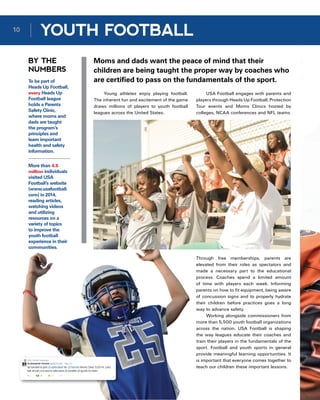 BY THE
NUMBERS
Moms and dads want the peace of mind that their
children are being taught the proper way by coaches who
are certified to pass on the fundamentals of the sport.
Young athletes enjoy playing football.
The inherent fun and excitement of the game
draws millions of players to youth football
leagues across the United States.
To be part of
Heads Up Football,
every Heads Up
Football league
holds a Parents
Safety Clinic,
where moms and
dads are taught
the program’s
principles and
learn important
health and safety
information.
More than 4.5
million individuals
visited USA
Football’s website
(www.usafootball.
com) in 2014,
reading articles,
watching videos
and utilizing
resources on a
variety of topics
to improve the
youth football
experience in their
communities.
USA Football engages with parents and
players through Heads Up Football, Protection
Tour events and Moms Clinics hosted by
colleges, NCAA conferences and NFL teams.
Through free memberships, parents are
elevated from their roles as spectators and
made a necessary part to the educational
process. Coaches spend a limited amount
of time with players each week. Informing
parents on how to fit equipment, being aware
of concussion signs and to properly hydrate
their children before practices goes a long
way to advance safety.
Working alongside commissioners from
more than 5,500 youth football organizations
across the nation, USA Football is shaping
the way leagues educate their coaches and
train their players in the fundamentals of the
sport. Football and youth sports in general
provide meaningful learning opportunities. It
is important that everyone comes together to
teach our children these important lessons.
10
YOUTH FOOTBALL
 