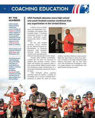 COACHING EDUCATION
BY THE
NUMBERS
USA Football educates more high school
and youth football coaches combined than
any organization in the United States.
In 2014, coaches in all 50
states and Washington, D.C.,
completed and passed USA
Football’s Level 1 Coaching
Certification Course or high
school certification course,
representing nearly 1 million
players.
As the only football
coaching course certified
by the National Council for
Accreditation of Coaching
Education, USA Football’s
teaching model provides
coaches with age-appropriate
drills and tools that are right for their players.
Through USA Football memberships,
coaches get the tools and resources to
properly plan practices, monitor contact
levels and develop the necessary skills in
their young athletes. Medical experts agree
that developing proper fundamentals at a
young age dramatically reduces the chance
for injury.
“USA Football’s online coaching
education gives all coaches a baseline of
knowledge and a common language that’s
necessary to teach the sport to young
USA Football’s
online coaching
certification
course includes 16
chapters covering
various aspects of
health and safety,
communication
and fundamentals.
Each chapter quiz
requires a score
of 80 percent or
better to continue.
USA Football coach
members reside in
all 50 states and
Washington, D.C.
A practice planner
and drills library
along with blogs
and videos at
usafootball.com
reinforce coaching
education
by offering
hundreds of skill
development drills
and resources to
plug and play into
their practices.
athletes,” said Bruce Rollinson, head coach at
Mater Dei High School in Santa Ana, Calif.,
and a member of the USA Football Football
Advisory Committee. “We can then build
upon that foundational knowledge to help
our players develop the fundamentals and
skills required to enjoy success.” 
16
 