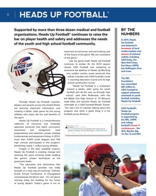 BY THE
NUMBERS
Supported by more than three dozen medical and football
organizations, Heads Up Football®
continues to raise the
bar on player health and safety and addresses the needs
of the youth and high school football community.
Through Heads Up Football, coaches,
players and parents across the United States
are learning important information and
creating a better, safer game for the young
athletes who enjoy the fun and benefits of
the sport.
Heads Up Football is a comprehensive
collection of resources and medically
approved protocols that teach concussion
awareness and recognition, heat
preparedness and hydration, proper tackling
fundamentals and equipment fitting. In 2014,
more than 5,500 youth leagues and 750
high schools participated in the program,
benefitting nearly 1 million young athletes.
Forged in the best available science,
Heads Up Football is creating change and
teaching the sport correctly while instilling
the game’s proper techniques at the
grassroots levels.
“The education and information that
Heads Up Football provides has really
brought on a new way of coaching,” Catholic
Grade School Conference of Chicagoland
commissioner Ed Stortz said.  “It’s not about
winning today but building for the future
of young players. Today’s game is not as
In 2014, Heads
Up Football
was featured in
hundreds of local
media markets and
dozens of national
outlets, including
USAToday, the
NewYorkTimes,
Fox News, ESPN,
the Huffington Post
and more.
The NFL
Foundation
has committed
$45 million to
USA Football to
support advanced
standards in youth
football, including
Heads Up Football.
USA Football’s
Heads Up
Football program
is supported by
the NFL, ESPN
and college
football’s Power 5
conferences – the
ACC, BigTen, Big
12, Pac-12 and SEC.
important as tomorrow, and we’re taking care
of the future of the game. We are custodians
of the game.”
Like the game itself, Heads Up Football
continues to evolve. As the 2014 season
closed, USA Football was preparing to
announce the addition of Heads Up Blocking
and sudden cardiac arrest protocols that
will be included with USA Football’s Level
1 coaching education course and its high
school certification course.
“Heads Up Football is a movement
toward a better, safer game for youth
football and all the way up through high
school,” said John Roderique, who has
led Webb City High School to 10 Missouri
state titles and teaches Heads Up Football
nationally as a USA Football Master Trainer.
“You see a lot of coaches talking about this
program and what a great thing it is for
football across America.”
6
HEADS UP FOOTBALL
®
 