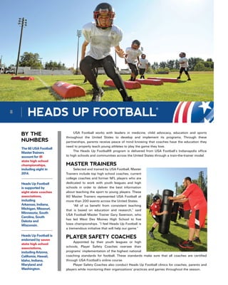 HEADS UP FOOTBALL
®
BY THE
NUMBERS
USA Football works with leaders in medicine, child advocacy, education and sports
throughout the United States to develop and implement its programs. Through these
partnerships, parents receive peace of mind knowing that coaches have the education they
need to properly teach young athletes to play the game they love.
The Heads Up Football® program is delivered from USA Football’s Indianapolis office
to high schools and communities across the United States through a train-the-trainer model.
MASTER TRAINERS
Selected and trained by USA Football, Master
Trainers include top high school coaches, current
college coaches and former NFL players who are
dedicated to work with youth leagues and high
schools in order to deliver the best information
about teaching the sport to young players. These
60 Master Trainers represented USA Football at
more than 200 events across the United States.
“All of us benefit from consistent teaching
that is based on education and research,” said
USA Football Master Trainer Gary Swenson, who
has led West Des Moines High School to five
Iowa championships. “I feel Heads Up Football is
a tremendous initiative that will help our game.”
PLAYER SAFETY COACHES
Appointed by their youth leagues or high
schools, Player Safety Coaches oversee their
programs’ implementation of the highest national
coaching standards for football. These standards make sure that all coaches are certified
through USA Football’s online course.
Player Safety Coaches also conduct Heads Up Football clinics for coaches, parents and
players while monitoring their organizations’ practices and games throughout the season.
The 60 USA Football
MasterTrainers
account for 81
state high school
championships,
including eight in
2014.
Heads Up Football
is supported by
eight state coaches
associations,
including
Arkansas, Indiana,
Michigan, Missouri,
Minnesota, South
Carolina, South
Dakota and
Wisconsin.
Heads Up Football is
endorsed by seven
state high school
associations,
includingArizona,
California, Hawaii,
Idaho, Indiana,
Maryland and
Washington.
8
 