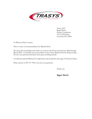 Trasys, LLC
Roger Harris
Project Coordinator
101 S. Fifth Street
Louisville, KY 40204
To Whom It May Concern:
This is a letter of recommendation for Michael Stern.
Mr. Stern did outstanding work while on contract with Trasys from January 2002 through
March 2002. I constantly received excellent reviews about Michael from his Project Leads.
He was very punctual and always had a great working attitude.
I would recommend Michael for employment and would hire him again if I had the chance.
Please call me at 502 767-7966 if you have any questions.
Thank you,
Roger Harris
 