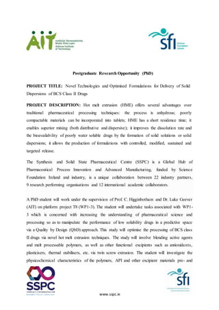 www.sspc.ie
Postgraduate Research Opportunity (PhD)
PROJECT TITLE: Novel Technologies and Optimised Formulations for Delivery of Solid
Dispersions of BCS Class II Drugs
PROJECT DESCRIPTION: Hot melt extrusion (HME) offers several advantages over
traditional pharmaceutical processing techniques: the process is anhydrous; poorly
compactable materials can be incorporated into tablets; HME has a short residence time; it
enables superior mixing (both distributive and dispersive); it improves the dissolution rate and
the bioavailability of poorly water soluble drugs by the formation of solid solutions or solid
dispersions; it allows the production of formulations with controlled, modified, sustained and
targeted release.
The Synthesis and Solid State Pharmaceutical Centre (SSPC) is a Global Hub of
Pharmaceutical Process Innovation and Advanced Manufacturing, funded by Science
Foundation Ireland and industry, is a unique collaboration between 22 industry partners,
9 research performing organisations and 12 international academic collaborators.
A PhD student will work under the supervision of Prof. C. Higginbotham and Dr. Luke Geever
(AIT) on platform project T8 (WP1-3). The student will undertake tasks associated with WP1-
3 which is concerned with increasing the understanding of pharmaceutical science and
processing so as to manipulate the performance of low solubility drugs in a predictive space
via a Quality by Design (QbD) approach. This study will optimise the processing of BCS class
II drugs via novel hot melt extrusion techniques. The study will involve blending active agents
and melt processable polymers, as well as other functional excipients such as antioxidants,
plasticisers, thermal stabilisers, etc. via twin screw extrusion. The student will investigate the
physicochemical characteristics of the polymers, API and other excipient materials pre- and
 