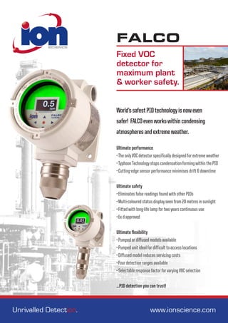 FALCO
Fixed VOC
detector for
maximum plant
& worker safety.
Ultimate performance
•The onlyVOC detector specifically designed for extreme weather
•TyphoonTechnology stops condensation forming within the PID
• Cutting-edge sensor performance minimises drift & downtime
Ultimate safety
• Eliminates false readings found with other PIDs
• Multi-coloured status display seen from 20 metres in sunlight
• Fitted with long-life lamp for two years continuous use
• Ex d approved
Ultimate flexibility
• Pumped or diffused models available
• Pumped unit ideal for difficult to access locations
• Diffused model reduces servicing costs
• Four detection ranges available
• Selectable response factor for varyingVOC selection
...PID detection you can trust!
Unrivalled Detection. 	 					 www.ionscience.com
World’ssafestPIDtechnologyisnoweven
safer! FALCOevenworkswithincondensing
atmospheresandextremeweather.
 
