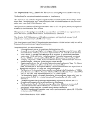 ITOGS DIRECTIVE
The Regents PPIP Fund, A Branch for the International Treaty Organization for Global Security
The founding of an international treaties organization for global security
This organization will function as the prime inspection and enforcement organ for the honoring of treaties
signed at the UN and the nation states whom have bilateral and multilateral treaties with conglomerating
nation states whom the ITOGS will contract with.
The organization will be a non profit organization filed in the US and will operate globally serving nations
as a security arm of the nation states involved.
The organization will inspect government offices and corporations and institutions and organizations to
ensure that treaties signed by nation states are in effect and accord & followed.
Thus dictating the ITOGS employees will be admin coordinators and financial advisors and global
inspectors and security enforcers & health social workers.
Thus the prime directive of the ITOGS employers and it’s employees will be to educate, lobby laws, advise
finances, and enforce treaties and supply humanitarian aid.
The prime directives and objectives includes
• Enforcing Human Rights as the preamble to the Organizations ethics
• An agenda to usher in a global plan to investigate violations regarding any and all human rights
crimes like human trafficking, slavery, false imprisonment, via task forces & security personnel
• Protect victims via the Task Force Operations & the arraigning of Nation States and Persons
whom violate UDHR and Treaties via the International Centere for Settlements & Investment
Disputes ICSID, the International Court ICJ, of Justice & International Criminal Court ICC
• Lobbying & legalizing UDHRE, Transnational Transit Security, International Labor Standards,
& an International Transaction Tax for improved Human Welfare
• Organizing a Conference that will consist of a commission and parliament of Super City Mayors
& Organizational Chairmen & Corporate Executives & Heads of State
(PM & Presidents) for the development of Public - Private Partnership funds and organizations of
which will be instruments for change and global modernization
• The Honoring of Environmental Conservation by way of aiding in the Naturalization of Wildlife
Zones & Rural Areas under the Protection of Parks and Recreation Security Forces within ITOGS
& UN of which will equal in authority to local P&R of Global Regions
• The Humanitarian Branch will support Humanitarian aid operations and disaster relief zones for
reconstruction, of which via a potential International Transaction Tax will aid in wealth
distribution
• The Organization will take on the task of administrating and collecting the Tolls, and TITT
(Transnational Transaction Tax) as a Prime Directive of its Purpose
• The Humanitarian Branch will include directing and recruiting & Financial advisement of
Construction Contractors, Medical doctors and Social workers to provide aid for the
Impoverished disaster zones and Regions in need of aid and construction
• The ITOGS Foundation will encourage equal employment opportunities and provide EEO within
its structure as the UDHR dictates
ATMD, MasterHead for ITOGS & PPIP
 