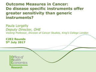 Paula Lorgelly
Deputy Director, OHE
Visiting Professor, Division of Cancer Studies, King’s College London
C2E2 Rounds
5th July 2017
Outcome Measures in Cancer:
Do disease specific instruments offer
greater sensitivity than generic
instruments?
 