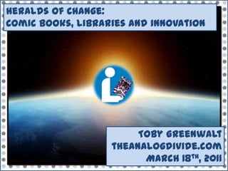 Heralds of Change:  Comic books, libraries and innovation Toby Greenwalt theanalogdivide.com March 18th, 2011 