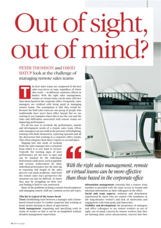 Out of sight, 
out of mind? 
PETER THOMSON and DAVID 
BATUP look at the challenge of 
managing remote sales teams 
K 
16 | Winning Edge 
he best sales teams are composed of the best 
sales executives or reps, regardless of where 
they work — in different countries, offices or 
homes. With the right sales management, 
remote or virtual teams can be more effective 
than those based in the corporate office. Frequently, sales 
managers are credited with being good at managing 
remote teams. The assumption is that they would be, 
because the field sales team are one group of people who 
traditionally have never been office bound. But we are 
starting to see examples where this is not the case and the 
risks and difficulties associated with remote teams are 
impacting performance. 
It’s all too easy to overlook the performance, morale 
and development needs of a remote sales team. Often, 
sales managers can succumb to the pressure of firefighting, 
running with deals themselves, reporting upwards and all 
the distraction that working in a corporate office entails. 
This often relegates their direct reports to second place. 
Slipping into this mode of working 
leads the sales manager into a situation 
from which it is very hard to recover. 
Typically the warning signs of poor 
performance are not easy to spot and 
can be masked by the individual. 
Performance indicators, such as pipeline 
and revenue achievement do show 
individual performance but the time lag 
in reporting and length of the sales 
process can mask problems. And from 
the remote sales rep’s perspective the 
situation can also be difficult. At times 
they may be struggling on their own 
and finding it hard to stay motivated. 
Many of the problems in being a remote based employee 
and managing remote staff are common across job types. 
With the right sales management, remote 
or virtual teams can be more effective 
than those based in the corporate office 
This list is typical of the issues faced 
Trust: Establishing trust between a manager and a home-based 
virtual worker to combat suspicion that working at 
home means slacking or abuse of agreements. 
Work management: organising and specifying work in 
terms of results so that it can be accomplished without 
detailed management supervision. 
Information management: ensuring that a remote team 
member is provided with the same access to formal and 
informal information as their colleagues in the office. 
Social and team aspects: isolation and detachment 
experienced by those who are remote (‘the loneliness of 
the long-distance worker’) and lack of motivation and 
engagement with team goals and timescales. 
Visibility and development: the propensity of managers 
and office colleagues to see remote workers as out of 
sight, out of mind; concern by remote workers that they 
are harming their career advancement; concern that they 
 