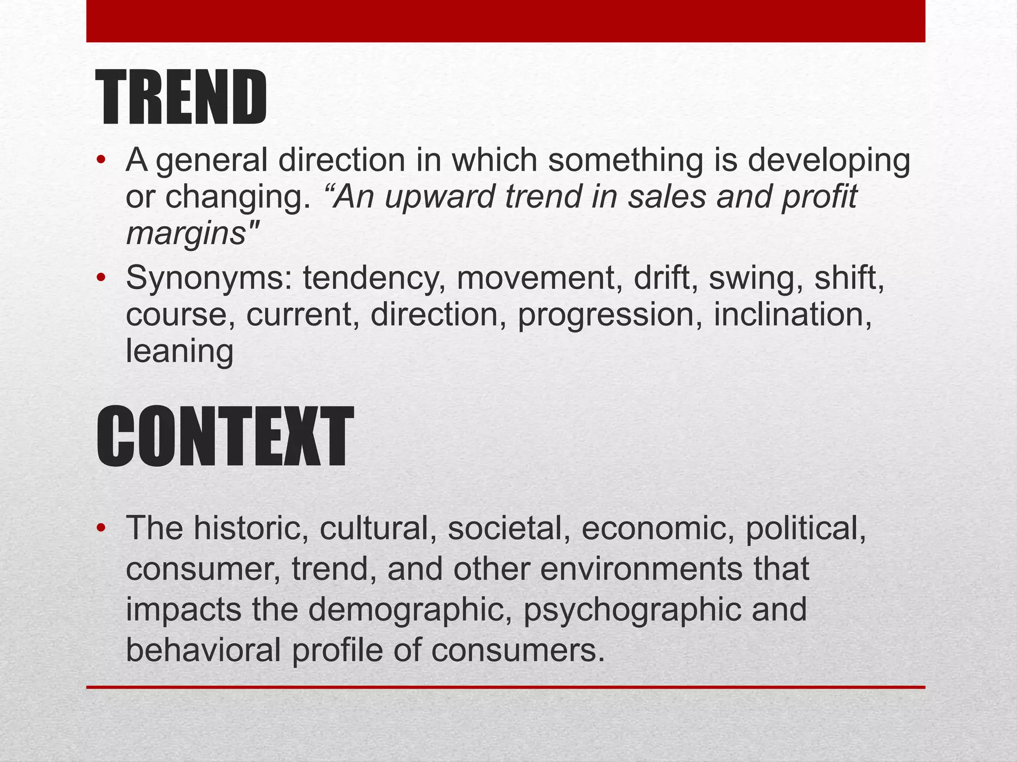 TREND
• A general direction in which something is developing
or changing. “An upward trend in sales and profit
margins"
• Synonyms: tendency, movement, drift, swing, shift,
course, current, direction, progression, inclination,
leaning
CONTEXT
• The historic, cultural, societal, economic, political,
consumer, trend, and other environments that
impacts the demographic, psychographic and
behavioral profile of consumers.
 
