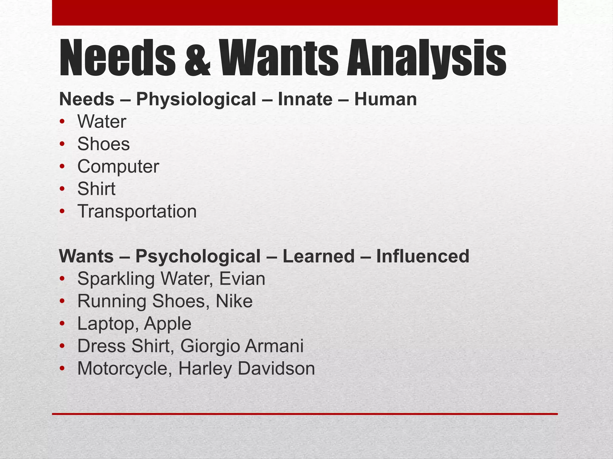 Needs & Wants Analysis
Needs – Physiological – Innate – Human
• Water
• Shoes
• Computer
• Shirt
• Transportation
Wants – Psychological – Learned – Influenced
• Sparkling Water, Evian
• Running Shoes, Nike
• Laptop, Apple
• Dress Shirt, Giorgio Armani
• Motorcycle, Harley Davidson
 