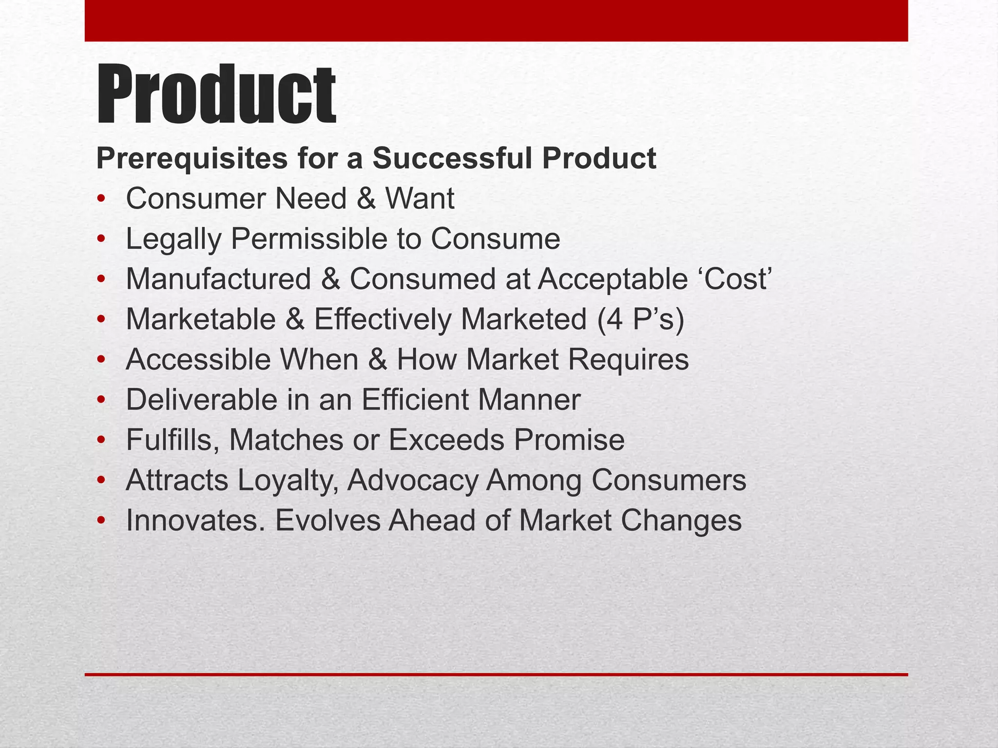 Product
Prerequisites for a Successful Product
• Consumer Need & Want
• Legally Permissible to Consume
• Manufactured & Consumed at Acceptable ‘Cost’
• Marketable & Effectively Marketed (4 P’s)
• Accessible When & How Market Requires
• Deliverable in an Efficient Manner
• Fulfills, Matches or Exceeds Promise
• Attracts Loyalty, Advocacy Among Consumers
• Innovates. Evolves Ahead of Market Changes
 