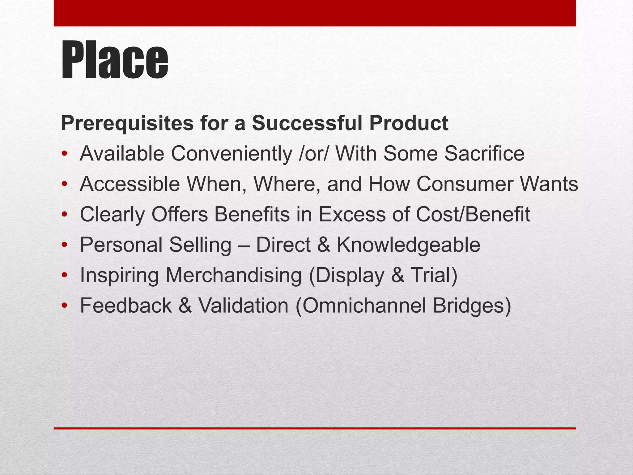 Place
Prerequisites for a Successful Product
• Available Conveniently /or/ With Some Sacrifice
• Accessible When, Where, and How Consumer Wants
• Clearly Offers Benefits in Excess of Cost/Benefit
• Personal Selling – Direct & Knowledgeable
• Inspiring Merchandising (Display & Trial)
• Feedback & Validation (Omnichannel Bridges)
 