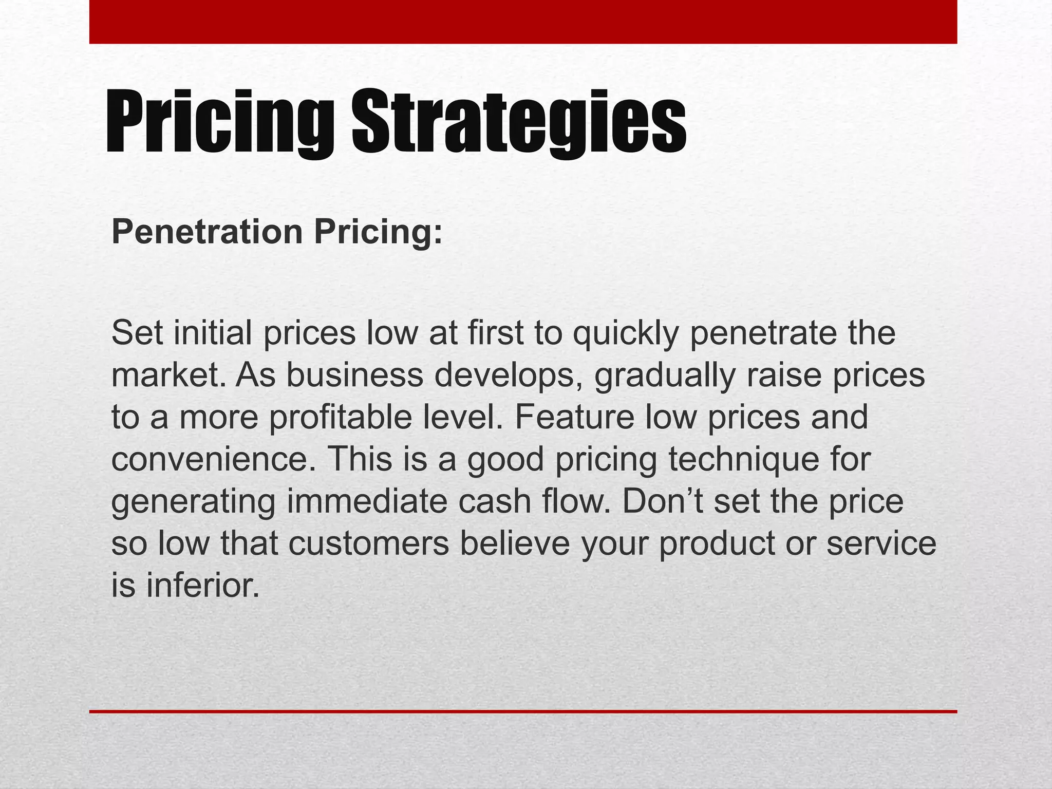 Penetration Pricing:
Set initial prices low at first to quickly penetrate the
market. As business develops, gradually raise prices
to a more profitable level. Feature low prices and
convenience. This is a good pricing technique for
generating immediate cash flow. Don’t set the price
so low that customers believe your product or service
is inferior.
Pricing Strategies
 