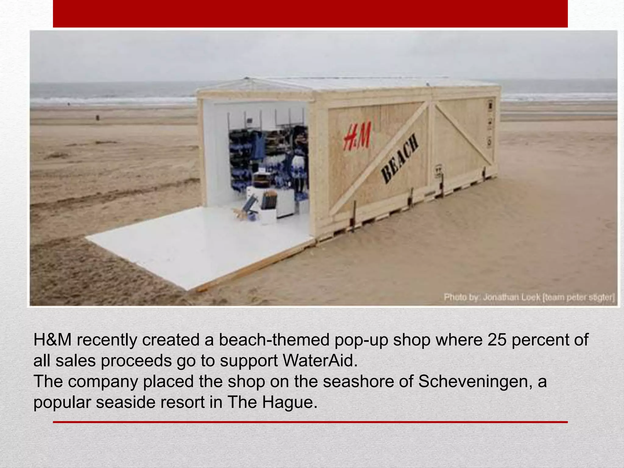H&M recently created a beach-themed pop-up shop where 25 percent of
all sales proceeds go to support WaterAid.
The company placed the shop on the seashore of Scheveningen, a
popular seaside resort in The Hague.
 