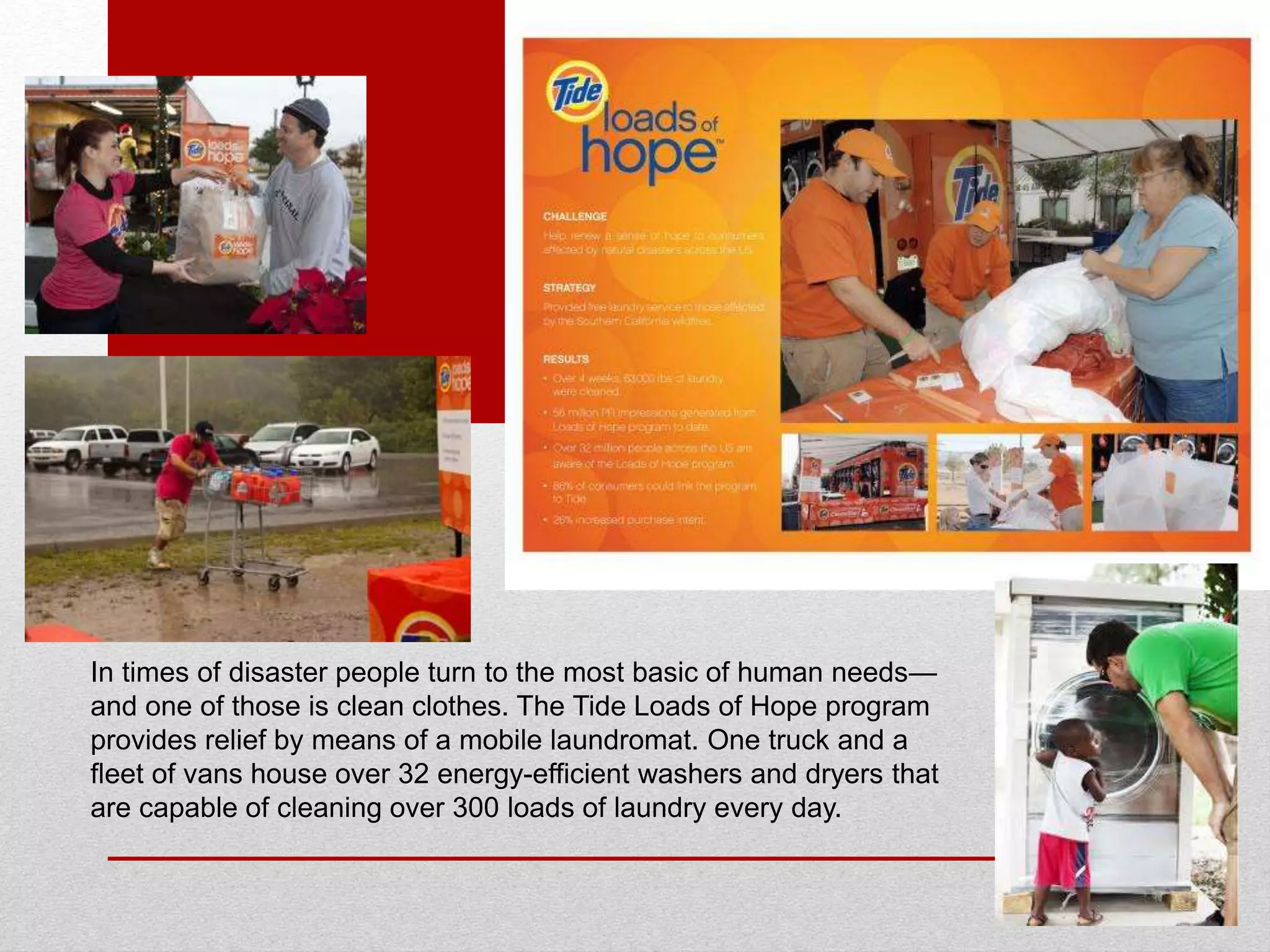In times of disaster people turn to the most basic of human needs—
and one of those is clean clothes. The Tide Loads of Hope program
provides relief by means of a mobile laundromat. One truck and a
fleet of vans house over 32 energy-efficient washers and dryers that
are capable of cleaning over 300 loads of laundry every day.
 